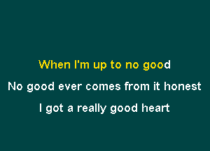 When I'm up to no good

No good ever comes from it honest

I got a really good heart