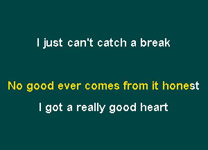 I just can't catch a break

No good ever comes from it honest

I got a really good heart