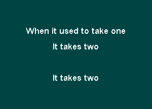 When it used to take one

It takes two

It takes two