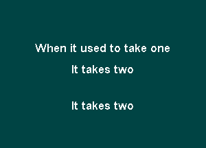 When it used to take one

It takes two

It takes two