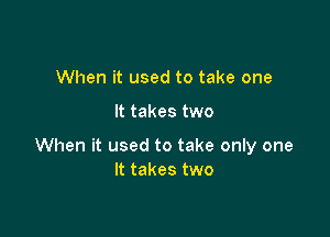 When it used to take one

It takes two

When it used to take only one
It takes two