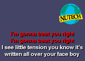 I see little tension you know ifs
written all over your face boy