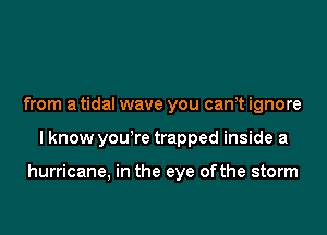 from a tidal wave you can,t ignore

I know you're trapped inside a

hurricane, in the eye ofthe storm