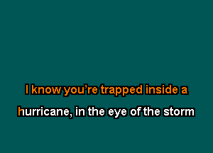 I know you're trapped inside a

hurricane, in the eye ofthe storm