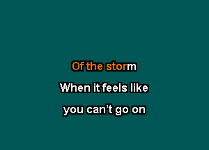0fthe storm
When it feels like

you can? go on