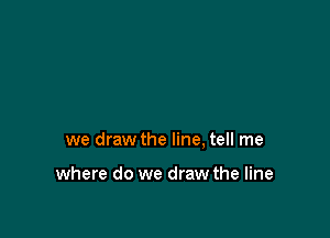 we draw the line, tell me

where do we draw the line