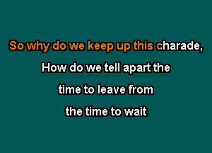 So why do we keep up this charade,

How do we tell apart the
time to leave from

the time to wait