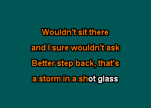 Wouldn't sit there

and I sure wouldn't ask

Better step back, that's

a storm in a shot glass