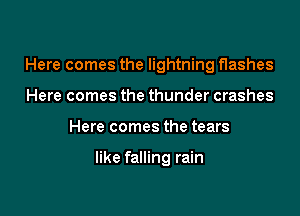 Here comes the lightning flashes
Here comes the thunder crashes

Here comes the tears

like falling rain