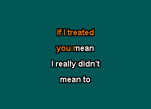 If I treated

you mean

I really didn't

mean to