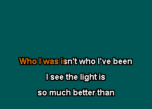 Who lwas isn't who I've been

I see the light is

so much betterthan