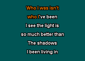Who lwas isn't

who I've been

I see the light is
so much better than

The shadows

I been living in