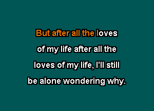 But alter all the loves
of my life after all the

loves of my life. I'll still

be alone wondering why.