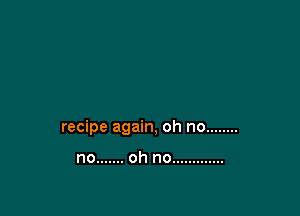 recipe again, oh no ........

no ....... oh no .............