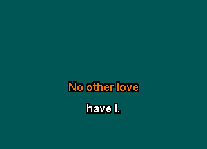 No other love

have I.