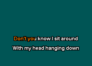 Don't you know I sit around

With my head hanging down