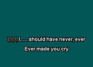 l, l, l, I ...... should have never, ever

Ever made you cry