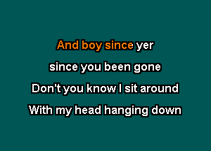 And boy since yer
since you been gone

Don't you know I sit around

With my head hanging down