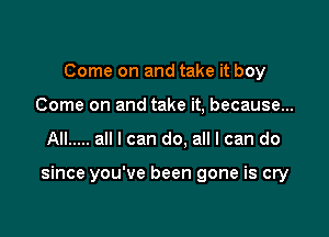 Come on and take it boy
Come on and take it, because...

All ..... all I can do. all I can do

since you've been gone is cry