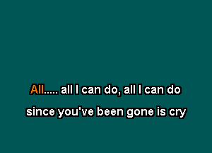 All ..... all I can do. all I can do

since you've been gone is cry