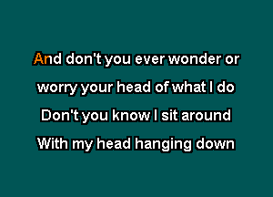 And don't you everwonder or
worry your head of what I do

Don't you know I sit around

With my head hanging down