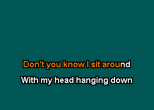 Don't you know I sit around

With my head hanging down