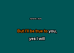 But I'll be true to you,

yes I will