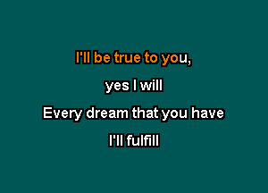 I'll be true to you,

yes I will

Every dream that you have
I'll fulfill