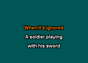 When it's ignored

A soldier playing

with his sword