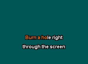 Burn a hole right

through the screen