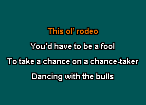 This or rodeo
Yowd have to be a fool

To take a chance on a chance-taker

Dancing with the bulls