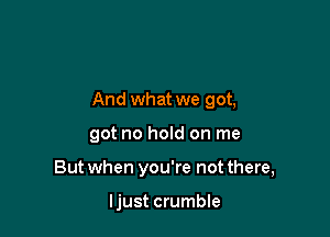And what we got,

got no hold on me
But when you're not there,

ljust crumble