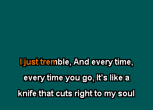 I just tremble, And every time,

everytime you go, It's like a

knife that cuts right to my soul