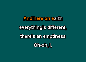 And here on earth
everything's different,

there's an emptiness

Oh-oh, l,