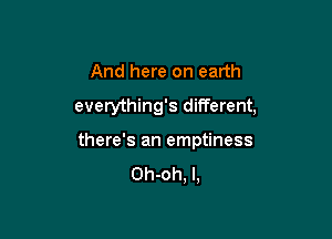 And here on earth
everything's different,

there's an emptiness

Oh-oh, l,