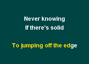 Never knowing
If there's solid

To jumping off the edge