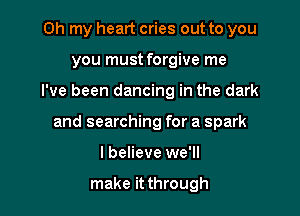 Oh my heart cries out to you
you must forgive me

I've been dancing in the dark

and searching for a spark

I believe we'll

make it through