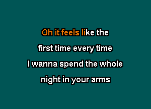 Oh it feels like the

first time every time

I wanna spend the whole

night in your arms