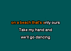 on a beach that's only ours

Take my hand and

we'll go dancing