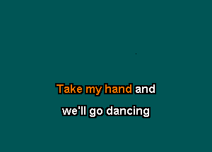 Take my hand and

we'll go dancing