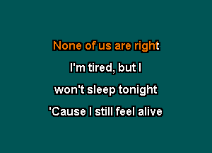 None of us are right

I'm tired, butl
won't sleep tonight

'Cause I still feel alive