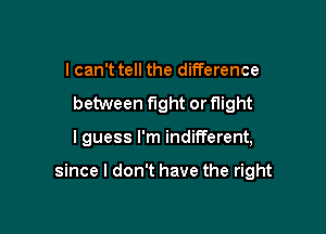 I can't tell the difference
between fight or flight

I guess I'm indifferent,

since I don't have the right