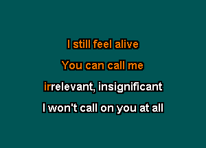 I still feel alive
You can call me

irrelevant, insignificant

lwon't call on you at all