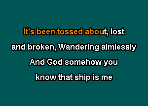 It's been tossed about, lost

and broken, Wandering aimlessly

And God somehow you

know that ship is me