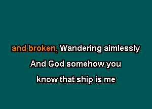 and broken, Wandering aimlessly

And God somehow you

know that ship is me