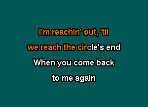 I'm reachin' out, 'til

we reach the circle's end

When you come back

to me again