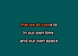 that we all come to

In our own time,

and our own space