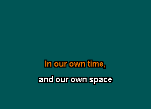 In our own time,

and our own space