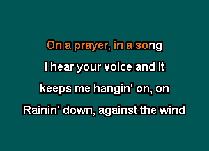 On a prayer, in a song

I hear your voice and it

keeps me hangin' on, on

Rainin' down, against the wind