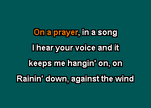 On a prayer, in a song

I hear your voice and it

keeps me hangin' on, on

Rainin' down, against the wind